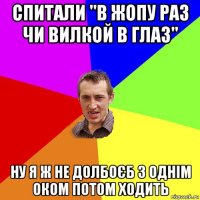 спитали "в жопу раз чи вилкой в глаз" ну я ж не долбоєб з однім оком потом ходить