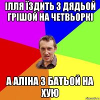 ілля їздить з дядьой грішой на четвьоркі а аліна з батьой на хую