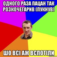 одного раза пацан так розкочегарив (пукнув) шо всі аж вспотіли