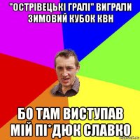 "острівецькі гралі" виграли зимовий кубок квн бо там виступав мій пі*дюк славко