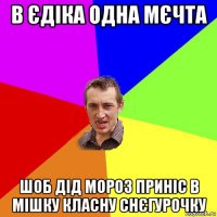 в єдіка одна мєчта шоб дід мороз приніс в мішку класну снєгурочку