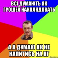 всі думають як грошей наколядовать а я думаю як не напитись на нг