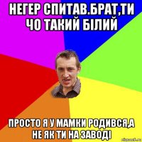 негер спитав.брат,ти чо такий білий просто я у мамки родився,а не як ти на заводі