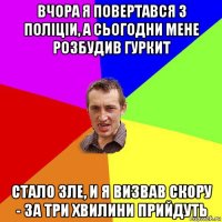 вчора я повертався з полiцiи, а сьогодни мене розбудив гуркит стало зле, и я визвав скору - за три хвилини прийдуть