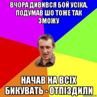 вчора дивився бой усiка, подумав шо тоже так зможу начав на всiх бикувать - отпiздили