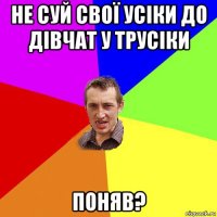 не суй свої усіки до дівчат у трусіки поняв?