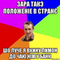 зара такэ положеніе в странє шо луче я вкину лимон до чаю,ніж у банк