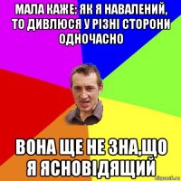 мала каже: як я навалений, то дивлюся у різні сторони одночасно вона ще не зна,що я ясновідящий