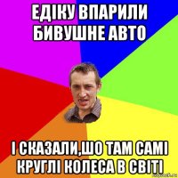 едіку впарили бивушне авто і сказали,шо там самі круглі колеса в світі