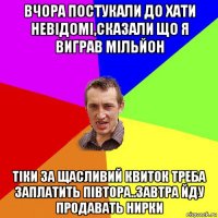 вчора постукали до хати невідомі,сказали що я виграв мільйон тіки за щасливий квиток треба заплатить півтора..завтра йду продавать нирки