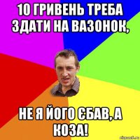 10 гривень треба здати на вазонок, не я його єбав, а коза!