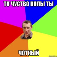 то чуство колы ты чоткый