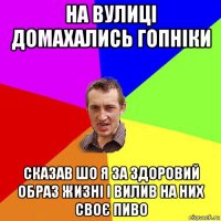 на вулиці домахались гопніки сказав шо я за здоровий образ жизні і вилив на них своє пиво