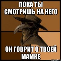 пока ты смотришь на него он говрит о твоей мамке