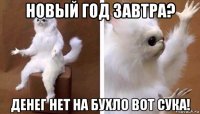 новый год завтра? денег нет на бухло вот сука!