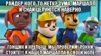 райдер:кого-то нету? зума: маршалл и скай целуются наверно. гонщик и крепыш: мы проверим! рокки: стойте!!! я нашёл маршалла в своей жопе!