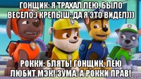 гонщик: я трахал лею, было весело:) крепыш: да я это видел))) рокки: блять! гонщик, лею любит мэк! зума: а рокки прав!