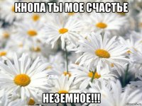 кнопа ты мое счастье неземное!!!