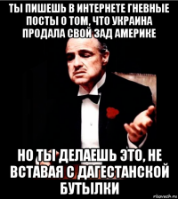 ты пишешь в интернете гневные посты о том, что украина продала свой зад америке но ты делаешь это, не вставая с дагестанской бутылки