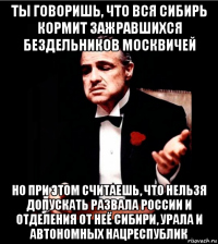 ты говоришь, что вся сибирь кормит зажравшихся бездельников москвичей но при этом считаешь, что нельзя допускать развала россии и отделения от неё сибири, урала и автономных нацреспублик