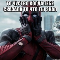 то чуство когда тебе сказали то что ты знал 