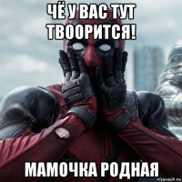 чё у вас тут твоорится! мамочка родная