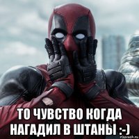  то чувство когда нагадил в штаны :-)