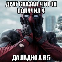 друг сказал что он получил 4 да ладно а я 5