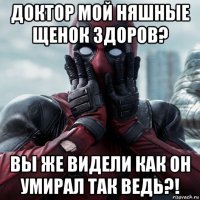 доктор мой няшные щенок здоров? вы же видели как он умирал так ведь?!