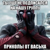 ты ещё не подписался на нашу группу приколы от васька