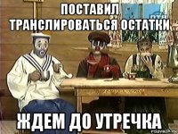 поставил транслироваться остатки ждем до утречка