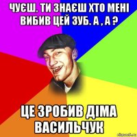 чуєш. ти знаєш хто мені вибив цей зуб. а , а ? це зробив діма васильчук