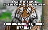 в нашем паблике есть традиция:бомбить утром 4-го декабря если уважаешь традиции,с тебя лайк