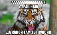 аааааааааааааааа я страшный да какой там ты пупсик