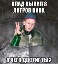 влад выпил 8 литров пива а чего достиг ты?