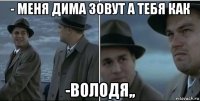 - меня дима зовут а тебя как -володя,,