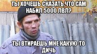 ты хочешь сказать,что сам набил 5000 лвл? ты втираешь мне какую-то дичь