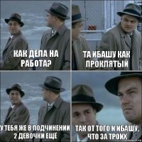 как дела на работа? та ибашу как проклятый у тебя же в подчинении 2 девочки ещё так от того и ибашу, что за троих