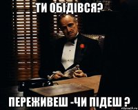 ти обідівся? переживеш -чи підеш ?