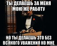 ты делаешь за меня мою же работу но ты делаешь это без всякого уважения ко мне