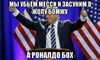 мы убьём месси и засуним в жопу бомжу а роналдо бох