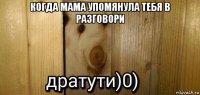 когда мама упомянула тебя в разговори 