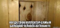  когда твой коллектор самый большой человек на планете