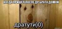 когда пришёл после др брата домой 