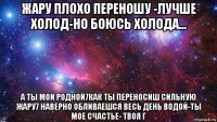 жару плохо переношу -лучше холод-но боюсь холода... а ты мой родной7как ты переносиш сильную жару7 наверно обливаешся весь день водой-ты мое счастье- твоя г