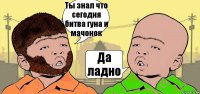 Ты знал что сегодня битва гуна и мачонок Да ладно