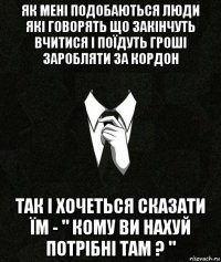як мені подобаються люди які говорять що закінчуть вчитися і поїдуть гроші заробляти за кордон так і хочеться сказати їм - " кому ви нахуй потрібні там ? "