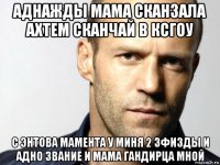 аднажды мама сканзала ахтем сканчай в ксгоу с энтова мамента у миня 2 зфизды и адно звание и мама гандирца мной