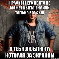 красивее его не кто не может быть!!! ну или только его сын я тебя люблю та которая за экраном