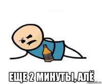  еще 2 минуты, алё